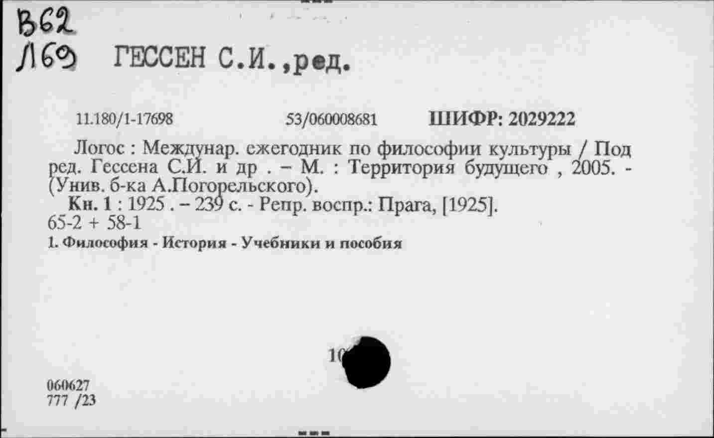 ﻿ьез.
/К?> ГЕССЕН С.И.,ред.
11.180/1-17698	53/060008681 ШИФР: 2029222
Логос : Междунар. ежегодник по философии культуры / Под ред. Гессена С.И. и др . - М. : Территория будущего , 2005. -(Унив. б-ка А.Погорельского).
Кн. 1:1925 . - 239 с. - Репр. воспр.: Прага, [1925].
65-2 + 58-1
1. Философия - История - Учебники и пособия
и;
060627
777 /23